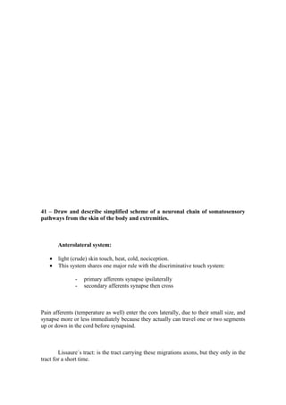 41 – Draw and describe simplified scheme of a neuronal chain of somatosensory
pathways from the skin of the body and extremities.



       Anterolateral system:

   •   light (crude) skin touch, heat, cold, nociception.
   •   This system shares one major rule with the discriminative touch system:

               -   primary afferents synapse ipsilaterally
               -   secondary afferents synapse then cross



Pain afferents (temperature as well) enter the cors laterally, due to their small size, and
synapse more or less immediately because they actually can travel one or two segments
up or down in the cord before synapsind.



        Lissaure´s tract: is the tract carrying these migrations axons, but they only in the
tract for a short time.
 