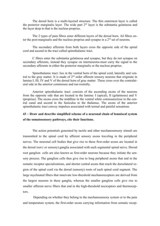 The dorsal horn is a multi-layered structure. The thin outermost layer is called
the posterior marginalis layer. The wide part 2nd layer is the substantia gelatinosa and
the layer deep to that is the nucleus proprius.

        The 2 types of pain fibres enter different layers of the dorsal horn. Aδ fibres en-
ter the post-marginalis and the nucleus proprius and synapse in a 2nd set of neurons.

       The secondary afferents from both layers cross the opposite side of the spinal
cord and ascend in the tract called spinothalamic tract.

      C fibres enter the substantia gelatinosa and synapse, but they do not synapse on
secondary afferents, instead they synapse on interneurons-must carry the signal to the
secondary afferents in either the posterior marginalis or the nucleus proprius.

         Spinothalamic tract: lies in the ventral horn of the spinal cord, laterally and ven-
tral to the gray matter. It is made of 2nd order afferent sensory neurons that originate in
lamina I, III, IV and V of the dorsal horn of gray matter. These cross over the contralat-
eral side in the anterior commisure and run rostrally.

       Anterior spinothalamic tract: consists of the ascending axons of the neurons
from the opposite side that are located in the lamina: I (apical), II (gelatinous) and V
(proprius). The axons cross the middline in the ventral white comissureclose to the cen-
tral canal and ascend in the funiculus to the thalamus. The axons of the anterior
spinothalamic tract convey impulses associated with termal and painful sensations.

43 – Draw and describe simplified scheme of a neuronal chain of lemniscal system
of the somatosensory pathways, cite their functions.


        The action potentials generated by tactile and other mechanosensory stimuli are
transmitted to the spinal cord by afferent sensory axons traveling in the peripheral
nerves. The neuronal cell bodies that give rise to these first-order axons are located in
the dorsal root ( or sensory) ganglia associated with each segmental spinal nerve. Dorsal
root ganglion cells are also known as first-order neurons because they initiate the sen-
sory process. The ganglion cells thus give rise to long peripheral axons that end in the
somatic receptor specializations, and shorter central axons that reach the dorsolateral re-
gion of the spinal cord via the dorsal (sensory) roots of each spinal cord segment. The
large myelinated fibers that innervate low-threshold mechanoreceptors are derived from
the largest neurons in these ganglia, whereas the smaller ganglion cells give rise to
smaller afferent nerve fibers that end in the high-threshold nociceptors and thermocep-
tors.
        Depending on whether they belong to the mechanosensory system or to the pain
and temperature system, the first-order axons carrying information from somatic recep-
 