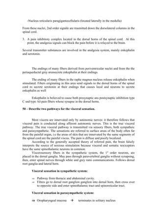 -Nucleus reticularis paragigantocellularis (located laterally in the medulla)

From these nuclei, 2nd order signále are trasmitted down the dorsolateral columns in the
spinal cord.

3. A pain inhibitory complex located in the dorsal horns of the spinal cord. At this
   point, the analgesia signals can block the pain before it is relayed to the brain.

Several transmitter substances are involved in the analgesia system, mainly enkephalin
and serotonin.



       The endings of many fibers derived from periventricular nuclei and from the the
periaqueductal grey areasecrete enkephalin at their endings.

       The ending of many fibers in the raphe magnus nucleus release enkephalin when
stimulated. Fibers originating in this area send signals to the dorsal horns of the spinal
cord ro secrete serotonin at their endings that causes local and neurons to secrete
enkephalin as well

       Enkephalin is believed to cause both presynaptic ans postsynaptic inhibition type
C snd type Aδ pain fibers whose synapse in the dorsal horns.

50 – Describe two pathways for the visceral sensation.


        Most viscera are innervated only by autonomic nerves: it therefore follows that
visceral pain is conducted along afferent autonomic nerves. This is the true visceral
pathway. The true visceral pathway is transmitted via sensory fibers, both sympatheic
and parasympathetic. The sensations are referred to surface areas of the body often far
from the painful organ, i.e the areas of skin that are innervated by the same segments of
the spinal cord are the painful viscus. The pain is diffuse and poorly localized.
        According to the generally accepted theory of referred pain, the brain falsely
interprets the source of noxious stimulation because visceral and somatic nociceptors
have the same spinothalamic neurons in common.
        Viscerosensory fibers in the sympathetic system, the 1st order neurons, are
placed in the dorsal ganglia. May pass through paravertebral ganglia without synapsing,
then, enter spinal nerves through white and grey rami communications. Follows dorsal
root ganglia and lateral horn.

       Visceral sensation in sympathetic system:

       ⇒ Pathway from thoracic and abdominal cavity.
       ⇒ Fibres go to dorsal root ganglion ganglion into dorsal horn, then cross over
           to opposite side and enter spinothalamic tract and spinoreticular tract.

       Visceral sensation in parasympathetic system:

       ⇒ Oropharyngeal mucosa              terminates in solitary nucleus
 