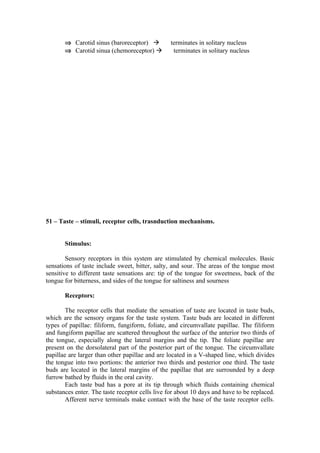 ⇒ Carotid sinus (baroreceptor)           terminates in solitary nucleus
       ⇒ Carotid sinua (chemoreceptor)           terminates in solitary nucleus




51 – Taste – stimuli, receptor cells, trasnduction mechanisms.


       Stimulus:

        Sensory receptors in this system are stimulated by chemical molecules. Basic
sensations of taste include sweet, bitter, salty, and sour. The areas of the tongue most
sensitive to different taste sensations are: tip of the tongue for sweetness, back of the
tongue for bitterness, and sides of the tongue for saltiness and sourness

       Receptors:

        The receptor cells that mediate the sensation of taste are located in taste buds,
which are the sensory organs for the taste system. Taste buds are located in different
types of papillae: filiform, fungiform, foliate, and circumvallate papillae. The filiform
and fungiform papillae are scattered throughout the surface of the anterior two thirds of
the tongue, especially along the lateral margins and the tip. The foliate papillae are
present on the dorsolateral part of the posterior part of the tongue. The circumvallate
papillae are larger than other papillae and are located in a V-shaped line, which divides
the tongue into two portions: the anterior two thirds and posterior one third. The taste
buds are located in the lateral margins of the papillae that are surrounded by a deep
furrow bathed by fluids in the oral cavity.
        Each taste bud has a pore at its tip through which fluids containing chemical
substances enter. The taste receptor cells live for about 10 days and have to be replaced.
        Afferent nerve terminals make contact with the base of the taste receptor cells.
 