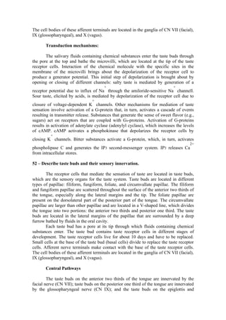 The cell bodies of these afferent terminals are located in the ganglia of CN VII (facial),
IX (glossopharyngeal), and X (vagus).

       Transduction mechanisms:

       The salivary fluids containing chemical substances enter the taste buds through
the pore at the top and bathe the microvilli, which are located at the tip of the taste
receptor cells. Interaction of the chemical molecule with the specific sites in the
membrane of the microvilli brings about the depolarization of the receptor cell to
produce a generator potential. This initial step of depolarization is brought about by
opening or closing of different channels: salty taste is mediated by generation of a
                                        +                                      +
receptor potential due to influx of Na through the amiloride-sensitive Na channell.
Sour taste, elicited by acids, is mediated by depolarization of the receptor cell due to
                                 +
closure of voltage-dependent K channels. Other mechanisms for mediation of taste
sensation involve activation of a G-protein that, in turn, activates a cascade of events
resulting in transmitter release. Substances that generate the sense of sweet flavor (e.g.,
sugars) act on receptors that are coupled with Gs-proteins. Activation of G-proteins
results in activation of adenylate cyclase (adenylyl cyclase), which increases the levels
of cAMP. cAMP activates a phosphokinase that depolarizes the receptor cells by
          +
closing K channels. Bitter substances activate a G-protein, which, in turn, activates
                                                                                        2+
phospholipase C and generates the IP3 second-messenger system. IP3 releases Ca
from intracellular stores.

52 – Describe taste buds and their sensory innervation.

        The receptor cells that mediate the sensation of taste are located in taste buds,
which are the sensory organs for the taste system. Taste buds are located in different
types of papillae: filiform, fungiform, foliate, and circumvallate papillae. The filiform
and fungiform papillae are scattered throughout the surface of the anterior two thirds of
the tongue, especially along the lateral margins and the tip. The foliate papillae are
present on the dorsolateral part of the posterior part of the tongue. The circumvallate
papillae are larger than other papillae and are located in a V-shaped line, which divides
the tongue into two portions: the anterior two thirds and posterior one third. The taste
buds are located in the lateral margins of the papillae that are surrounded by a deep
furrow bathed by fluids in the oral cavity.
        Each taste bud has a pore at its tip through which fluids containing chemical
substances enter. The taste bud contains taste receptor cells in different stages of
development. The taste receptor cells live for about 10 days and have to be replaced.
Small cells at the base of the taste bud (basal cells) divide to replace the taste receptor
cells. Afferent nerve terminals make contact with the base of the taste receptor cells.
The cell bodies of these afferent terminals are located in the ganglia of CN VII (facial),
IX (glossopharyngeal), and X (vagus).

       Central Pathways

        The taste buds on the anterior two thirds of the tongue are innervated by the
facial nerve (CN VII); taste buds on the posterior one third of the tongue are innervated
by the glossopharyngeal nerve (CN IX); and the taste buds on the epiglottis and
 