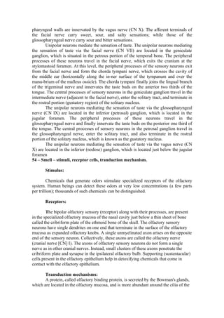 pharyngeal walls are innervated by the vagus nerve (CN X). The afferent terminals of
the facial nerve carry sweet, sour, and salty sensations; while those of the
glossopharyngeal nerve carry sour and bitter sensations.
        Unipolar neurons mediate the sensation of taste. The unipolar neurons mediating
the sensation of taste via the facial nerve (CN VII) are located in the geniculate
ganglion, which is situated in the petrous portion of the temporal bone. The peripheral
processes of these neurons travel in the facial nerve, which exits the cranium at the
stylomastoid foramen. At this level, the peripheral processes of the sensory neurons exit
from the facial nerve and form the chorda tympani nerve, which crosses the cavity of
the middle ear (horizontally along the in-ner surface of the tympanum and over the
manu-brium of the malleus ossicle). The chorda tympani finally joins the lingual branch
of the trigeminal nerve and innervates the taste buds on the anterior two thirds of the
tongue. The central processes of sensory neurons in the geniculate ganglion travel in the
intermediate nerve (adjacent to the facial nerve), enter the solitary tract, and terminate in
the rostral portion (gustatory region) of the solitary nucleus.
        The unipolar neurons mediating the sensation of taste via the glossopharyngeal
nerve (CN IX) are located in the inferior (petrosal) ganglion, which is located in the
jugular foramen. The peripheral processes of these neurons travel in the
glossopharyngeal nerve and finally innervate the taste buds on the posterior one third of
the tongue. The central processes of sensory neurons in the petrosal ganglion travel in
the glossopharyngeal nerve, enter the solitary tract, and also terminate in the rostral
portion of the solitary nucleus, which is known as the gustatory nucleus.
        The unipolar neurons mediating the sensation of taste via the vagus nerve (CN
X) are located in the inferior (nodose) ganglion, which is located just below the jugular
foramen
54 – Smell – stimuli, receptor cells, tranduction mechanism.

       Stimulus:

         Chemicals that generate odors stimulate specialized receptors of the olfactory
system. Human beings can detect these odors at very low concentrations (a few parts
per trillion); thousands of such chemicals can be distinguished.

       Receptors:

        The bipolar olfactory sensory (receptor) along with their processes, are present
in the specialized olfactory mucosa of the nasal cavity just below a thin sheet of bone
called the cribriform plate of the ethmoid bone of the skull. The olfactory sensory
neurons have single dendrites on one end that terminate in the surface of the olfactory
mucosa as expanded olfactory knobs. A single unmyelinated axon arises on the opposite
end of the sensory neuron. Collectively, these axons are called the olfactory nerve
(cranial nerve [CN] I). The axons of olfactory sensory neurons do not form a single
nerve as in other cranial nerves. Instead, small clusters of these axons penetrate the
cribriform plate and synapse in the ipsilateral olfactory bulb. Supporting (sustentacular)
cells present in the olfactory epithelium help in detoxifying chemicals that come in
contact with the olfactory epithelium.

       Transduction mechanisms:
       A protein, called olfactory binding protein, is secreted by the Bowman's glands,
which are located in the olfactory mucosa, and is more abundant around the cilia of the
 