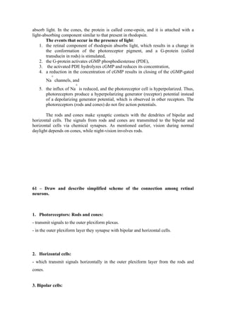 absorb light. In the cones, the protein is called cone-opsin, and it is attached with a
light-absorbing component similar to that present in rhodopsin.
        The events that occur in the presence of light:
    1. the retinal component of rhodopsin absorbs light, which results in a change in
        the conformation of the photoreceptor pigment, and a G-protein (called
        transducin in rods) is stimulated,
    2. the G-protein activates cGMP phosphodiesterase (PDE),
    3. the activated PDE hydrolyzes cGMP and reduces its concentration,
    4. a reduction in the concentration of cGMP results in closing of the cGMP-gated
           +
         Na channels, and
                        +
   5. the influx of Na is reduced, and the photoreceptor cell is hyperpolarized. Thus,
      photoreceptors produce a hyperpolarizing generator (receptor) potential instead
      of a depolarizing generator potential, which is observed in other receptors. The
      photoreceptors (rods and cones) do not fire action potentials.

       The rods and cones make synaptic contacts with the dendrites of bipolar and
horizontal cells. The signals from rods and cones are transmitted to the bipolar and
horizontal cells via chemical synapses. As mentioned earlier, vision during normal
daylight depends on cones, while night-vision involves rods.




61 – Draw and describe simplified scheme of the connection among retinal
neurons.



1. Photoreceptors: Rods and cones:
- transmit signals to the outer plexiform plexus.
- in the outer plexiform layer they synapse with bipolar and horizontal cells.




2. Horizontal cells:
- which transmit signals horizontally in the outer plexiform layer from the rods and
cones.


3. Bipolar cells:
 