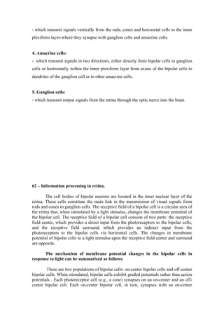 - which transmit signals vertically from the rods, cones and horizontal cells to the inner
plexiform layer-where they synapse with ganglion cells and amacrine cells.


4. Amacrine cells:
- which transmit signals in two directions, either directly from bipolar cells to ganglion
cells or horizontally within the inner plexiform layer from axons of the bipolar cells to
dendrites of the ganglion cell or to other amacrine cells.


5. Ganglion cells:
- which transmit output signals from the retina through the optic nerve into the brain




62 – Information processing in retina.

        The cell bodies of bipolar neurons are located in the inner nuclear layer of the
retina. These cells constitute the main link in the transmission of visual signals from
rods and cones to ganglion cells. The receptive field of a bipolar cell is a circular area of
the retina that, when stimulated by a light stimulus, changes the membrane potential of
the bipolar cell. The receptive field of a bipolar cell consists of two parts: the receptive
field center, which provides a direct input from the photoreceptors to the bipolar cells,
and the receptive field surround, which provides an indirect input from the
photoreceptors to the bipolar cells via horizontal cells. The changes in membrane
potential of bipolar cells to a light stimulus upon the receptive field center and surround
are opposite.

      The mechanism of membrane potential changes in the bipolar cells in
response to light can be summarized as follows:

        There are two populations of bipolar cells: on-center bipolar cells and off-center
bipolar cells. When stimulated, bipolar cells exhibit graded potentials rather than action
potentials . Each photoreceptor cell (e.g., a cone) synapses on an on-center and an off-
center bipolar cell. Each on-center bipolar cell, in turn, synapses with an on-center
 