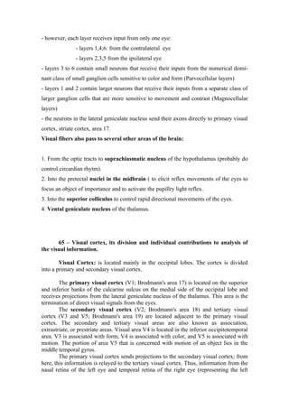 - however, each layer receives input from only one eye:
               - layers 1,4,6: from the contralateral eye
               - layers 2,3,5 from the ipsilateral eye
- layers 3 to 6 contain small neurons that receive their inputs from the numerical domi-
nant class of small ganglion cells sensitive to color and form (Parvocellular layers)
- layers 1 and 2 contain larger neurons that receive their inputs from a separate class of
larger ganglion cells that are more sensitive to movement and contrast (Magnocellular
layers)
- the neurons in the lateral geniculate nucleus send their axons directly to primary visual
cortex, striate cortex, area 17.
Visual fibers also pass to several other areas of the brain:


1. From the optic tracts to suprachiasmatic nucleus of the hypothalamus (probably do
control circardian rhytm).
2. Into the pretectal nuclei in the midbrain ( to elicit reflex movements of the eyes to
focus an object of importance and to activate the pupillry light reflex.
3. Into the superior colliculus to control rapid directional movements of the eyes.
4. Vental geniculate nucleus of the thalamus.




       65 – Visual cortex, its division and individual contributions to analysis of
the visual information.

        Visual Cortex: is located mainly in the occipital lobes. The cortex is divided
into a primary and secondary visual cortex.

        The primary visual cortex (V1; Brodmann's area 17) is located on the superior
and inferior banks of the calcarine sulcus on the medial side of the occipital lobe and
receives projections from the lateral geniculate nucleus of the thalamus. This area is the
termination of direct visual signals from the eyes.
        The secondary visual cortex (V2; Brodmann's area 18) and tertiary visual
cortex (V3 and V5; Brodmann's area 19) are located adjacent to the primary visual
cortex. The secondary and tertiary visual areas are also known as association,
extrastriate, or prestriate areas. Visual area V4 is located in the inferior occipitotemporal
area. V3 is associated with form, V4 is associated with color, and V5 is associated with
motion. The portion of area V5 that is concerned with motion of an object lies in the
middle temporal gyrus.
        The primary visual cortex sends projections to the secondary visual cortex; from
here, this information is relayed to the tertiary visual cortex. Thus, information from the
nasal retina of the left eye and temporal retina of the right eye (representing the left
 