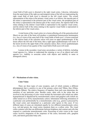 visual field of both eyes) is directed to the right visual cortex. Likewise, information
from the nasal retina of the right eye and temporal retina of the left eye (representing the
right visual field of both eyes) is directed to the left visual cortex. The overall
representation of the retina in the primary visual cortex is as follows: the macular part of
the retina is represented in the posterior part of the visual cortex, the peripheral part of
the retina is represented in the anterior part of the visual cortex, the superior half of the
retina relating to the inferior visual fields is represented in the superior visual cortex,
and the inferior half of the retina relating to the superior visual fields is represented in
the inferior part of the visual cortex.

         A total lesion of the visual cortex (or a lesion affecting all of the geniculocortical
fibers) on one side of the brain will produce a contralateral homonymous hemianopsia
(i.e., loss of vision of the same half of the visual fields of both eyes). A lesion restricted
to the inferior bank of the calcarine sulcus will cause an upper quadrantanopia. If the
lesion affects the left side of the brain, then a right upper quadrantanopia will result. If
the lesion involves the upper bank of the calcarine sulcus, then a lower quadrantanopia
(i.e., loss of vision of one quarter of the visual field of both eyes) will result.

       Lesions in the secondary visual areas can produce a variety of deficits, including
visual agnosia (i.e., failure to understand the meaning or use of an object) and color
agnosia (i.e., inability to associate colors with objects and inability to name or
distinguish colors).




67 – Mechanisms of color vision.

       Color Vision

        There are three types of cone receptors, each of which contains a different
photopigment that is sensitive to one of the primary colors (red 700nm, blue 450nm,
and green 500nm). The relative frequency of impulses from each cone determines the
sensation of any particular color. Besides cones, other cells in the retina that are
involved in the processing of color vision include the horizontal cells (which are either
hyperpolarized or depolarized by monochromatic colors) and ganglion cells (which are
either turned on or off by monochromatic colors). Information following stimulation of
a particular cone preferentially by a monochromatic color (e.g., green) is processed by
the visual cortex and interpreted as a particular color (green in this case). If two
different types of cones are stimulated equally by two different monochromatic colors
(e.g., red and green), the visual cortex interprets them as a yellow color. The visual
cortex contains cells that can differentiate between brightness and contrast and cells that
respond to a particular monochromatic color. Processing of color vision in the visual
cortex involves integration of the responses of the cones, horizontal cells, ganglion
cells, and lateral geniculate body cells.
 