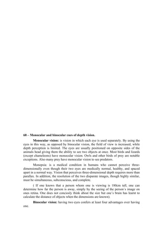 68 – Monocular and binocular cues of depth vision.
       Monocular vision: is vision in which each eye is used separately. By using the
eyes in this way, as opposed by binocular vision, the field of view is increased, while
depth perception is limited. The eyes are usually positioned on opposite sides of the
animals head giving them the ability to see two objects at once. Most birds and lizards
(except chameleons) have monocular vision. Owls and other birds of prey are notable
exceptions. Also many prey have monocular vision to see predators.
        Monopsia: is a medical condition in humans who cannot perceive three-
dimensionally even though their two eyes are medically normal, healthy, and spaced
apart in a normal way. Vision that perceives three-dimensional depth requires more than
parallax. In addition, the resolution of the two disparate images, though highly similar,
must be simultaneous, subconscious, and complete.
       ( If one knows that a person whom one is viewing is 180cm tall, one can
determine how far the person is away, simply by the seeing of the person´s image on
ones retina. One does not conciosly think about the size but one´s brain has learnt to
calculate the distance of objects when the dimensions are known).
       Binocular vision: having two eyes confers at least four advantages over having
one.
 