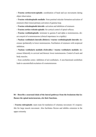 - Tractus cortico-tecto-spinalis: coordination of head and eye movements during
   object observation.
   - Tractus reticulospinalis medialis: from pontinal reticular formation-activation of
   extensors (their tonus)-primary activation of gamma loop.
   - Tractus reticulospinalis lateralis: activation and inhibition of extensors
   - Tractus cortico-reticulo-spinalis: for cortical control of spinal reflexes.
   - Tractus vestibulospinalis: terminate to gamma ʎ and alpha α motorneurons, dir-
   ect conytol of α motorneurons (clinical importance in α rigidity)
   - Nucleus vestibularis lateralis (Deiters) / tractus vestibulospinalis lateralis: de-
   creases ipsilaterally to lower motorneurons. Facilitation of extensors with reciprocal
   inhibition.
   - Nucleus vestibularis medialis (Schwalbe) / tractus vestibularis medialis: de-
   creases bilaterally to cervical and thoracic lower motorneurons. Control of neck and
   body muscles.
   - from cerebellar cortex: inhibition of ncl.vestibularis. A non-functional cerebellum
   leads to uncontrolled excitation of α motornreurons




84 – Describe a neuronal chain of the lateral pathways from the brainstem that in-
fluence the spinal motorneurons, cite their functions.


- Tractus rubropinalis: main route for mediation of voluntary movement. It’s respons-
ible for large muscle movement. Also facilitates flexion and inhibits extension in the
upper extremity
 