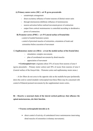 A) Primary motor cortex (MC) - a4  gyrus precentralis
          -       somatrotopic arrangement
          -       direct excitatory influence of motor neurons of distinct motor units
          -       through interneurons-inhibitory influence of motorneurons
          -       neuron activation before realized movement-power of contraction
          -       output from cortical motorneurons is controlled according to desiderative
                  power of contraction.
    B) Premotor cortex (PMC) – a 6  Lateral surface of frontal lobe
          - control of medial brainstem system
          - control of proximal muscles of extremities, orientation of trunk and
              extremities before execution of movement


C) Supllementary motor are (SRA) – a 6 (at the medial surface of the frontal lobe)
                  -   stimulation: complex movements
                  -   plan of coordinated movements by distal muscles
                  -   appreciation of movement
        Corticospinal tract: originates about 35% of axons from neurons of area 4
(gyrus precentalis – Primary motor cortex) and 30% of axons from neurons of area 6
(Lateral surface of the fronyal lobe – Premotor cortex and supllementay motor areas.)


    - A few fibers do not cross to the opposite side un the medulla but pass ipsilaterally
down the cord in ventral (medial) vorticospinal tract-these fibers may be concerned with
control of bilateral postural movements by the supplementart motor cortex.




86 – Descrive a neuronal chain of the lateral cortical pathways that nfluence the
spinal motorneurons, cite their function.




        Tractus corticospinalis lateralis (a 4)


              •   direct control of activity of contralateral lower motorneurons innervating
                  distal muscles of extremities (voluntary movements).
 