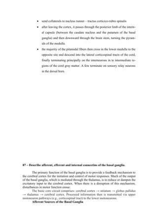 •   send collaterals to nucleus runner – tractus corticico-rubro spinalis
           •   after leaving the cortex, it passes through the posterior limb of the intern-
               al capsule (between the caudate nucleus and the putamen of the basal
               ganglia) and then downward through the brain stem, turning the pyram-
               ids of the medulla.
           •   the majority of the pitamidal fibers then cross in the lower medulla to the
               opposite site and descend into the lateral corticospinal tracts of the cord,
               finally terminating principally on the interneurons in te intermediate re-
               gions of the cord gray matter. A few terminate on sensory relay neurons
               in the dorsal horn.




87 – Describe afferent, efferent and internal connectins of the basal ganglia.

        The primary function of the basal ganglia is to provide a feedback mechanism to
the cerebral cortex for the initiation and control of motor responses. Much of the output
of the basal ganglia, which is mediated through the thalamus, is to reduce or dampen the
excitatory input to the cerebral cortex. When there is a disruption of this mechanism,
disturbances in motor function ensue.
        The basic core circuit comprises: cerebral cortex → striatum → globus pallidus
→ thalamus → cerebral cortex. Processed information then is transmitted via upper
motoneuron pathways (e.g., corticospinal tract) to the lower motoneurons.
        Afferent Sources of the Basal Ganglia
 