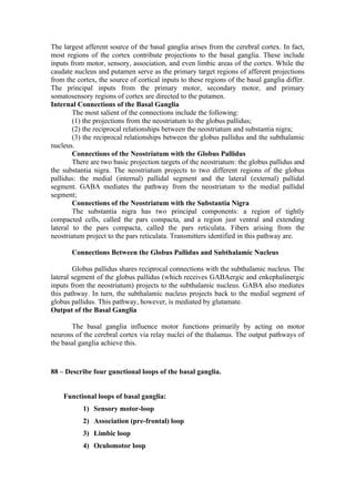 The largest afferent source of the basal ganglia arises from the cerebral cortex. In fact,
most regions of the cortex contribute projections to the basal ganglia. These include
inputs from motor, sensory, association, and even limbic areas of the cortex. While the
caudate nucleus and putamen serve as the primary target regions of afferent projections
from the cortex, the source of cortical inputs to these regions of the basal ganglia differ.
The principal inputs from the primary motor, secondary motor, and primary
somatosensory regions of cortex are directed to the putamen.
Internal Connections of the Basal Ganglia
        The most salient of the connections include the following:
        (1) the projections from the neostriatum to the globus pallidus;
        (2) the reciprocal relationships between the neostriatum and substantia nigra;
        (3) the reciprocal relationships between the globus pallidus and the subthalamic
nucleus.
        Connections of the Neostriatum with the Globus Pallidus
        There are two basic projection targets of the neostriatum: the globus pallidus and
the substantia nigra. The neostriatum projects to two different regions of the globus
pallidus: the medial (internal) pallidal segment and the lateral (external) pallidal
segment. GABA mediates the pathway from the neostriatum to the medial pallidal
segment;
        Connections of the Neostriatum with the Substantia Nigra
        The substantia nigra has two principal components: a region of tightly
compacted cells, called the pars compacta, and a region just ventral and extending
lateral to the pars compacta, called the pars reticulata. Fibers arising from the
neostriatum project to the pars reticulata. Transmitters identified in this pathway are.

       Connections Between the Globus Pallidus and Subthalamic Nucleus

        Globus pallidus shares reciprocal connections with the subthalamic nucleus. The
lateral segment of the globus pallidus (which receives GABAergic and enkephalinergic
inputs from the neostriatum) projects to the subthalamic nucleus. GABA also mediates
this pathway. In turn, the subthalamic nucleus projects back to the medial segment of
globus pallidus. This pathway, however, is mediated by glutamate.
Output of the Basal Ganglia

       The basal ganglia influence motor functions primarily by acting on motor
neurons of the cerebral cortex via relay nuclei of the thalamus. The output pathways of
the basal ganglia achieve this.



88 – Describe four gunctional loops of the basal ganglia.


    Functional loops of basal ganglia:
           1) Sensory motor-loop
           2) Association (pre-frontal) loop
           3) Limbic loop
           4) Oculomotor loop
 