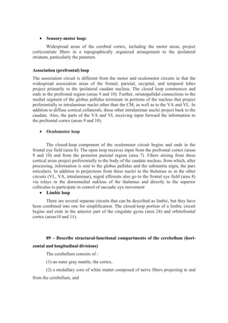 •   Sensory-motor loop:
        Widespread areas of the cerebral cortex, including the motor areas, project
corticostriate fibers in a topographically organized arrangement to the ipsilateral
striatum, particularly the putamen.

Association (prefrontal) loop
The association circuit is different from the motor and oculomotor circuits in that the
widespread association areas of the frontal, parietal, occipital, and temporal lobes
project primarily to the ipsilateral caudate nucleus. The closed loop commences and
ends in the prefrontal region (areas 9 and 10). Further, striatopallidal connections to the
medial segment of the globus pallidus terminate in portions of the nucleus that project
preferentially to intralaminar nuclei other than the CM, as well as to the VA and VL. In
addition to diffuse cortical collaterals, these other intralaminar nuclei project back to the
caudate. Also, the parts of the VA and VL receiving input forward the information to
the prefrontal cortex (areas 9 and 10).

   •   Oculomotor loop

        The closed-loop component of the oculomotor circuit begins and ends in the
frontal eye field (area 8). The open loop receives input from the prefrontal cortex (areas
9 and 10) and from the posterior parietal region (area 7). Fibers arising from these
cortical areas project preferentially to the body of the caudate nucleus, from which, after
processing, information is sent to the globus pallidus and the substantia nigra, the pars
reticularis. In addition to projections from these nuclei to the thalamus as in the other
circuits (VL, VA, intralaminar), nigral efferents also go to the frontal eye field (area 8)
via relays in the dorsomedial nukleus of the thalamus and directly to the superior
colliculus to participate in control of saccadic eye movement
    • Limbic loop
        There are several separate circuits that can be described as limbic, but they have
been combined into one for simplification. The closed-loop portion of a limbic circuit
begins and ends in the anterior part of the cingulate gyrus (area 24) and orbitofrontal
cortex (areas10 and 11).



       89 – Describe structural-functional compartments of the cerebellum (hori-
zontal and longitudinal divisions)
       The cerebellum consists of :
       (1) an outer gray mantle, the cortex,
       (2) a medullary core of white matter composed of nerve fibers projecting to and
from the cerebellum, and
 