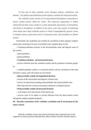 (3) four pair of deep cerebellar nuclei (fastigial, globose, emboliform, and
dentate). The globuse and emboliform nuclei together constitute the interposed nucleus
        The cerebellar cortex consists of two large bilateral hemispheres connected by a
narrow median portion called the vermis. This transverse organization is further
subdivided into three zones: medial or vermal; paramedial, paravermal, or intermediate;
and lateral or hemispheric. In addition to the cortex, each zone consists of underlying
white matter and a deep cerebellar nucleus to which it topographically projects vermis
to fastigial nucleus, paravermal cortex to interposed nuclei, and hemisphere to dentate
nucleus
     Functionally, the cerebellum can usefully be considered as three separate compart-
ments-each consisting of an area of cerebellar cortex together these are the:
     - Vestibulocerebellum (consists of the floculonodular node and adjacent areas of
the vermis).
     - spinocerebellum.
     - pontocerebellum.
     - Vestibulocerebellum: (in horizontal division)
     - receives afferents from the vestibular nucleus and the ipsilateral vestibular gangli-
on
     - vestibulocerebellar outflow is concerned chiefly with the orientation of the head
and body in space, and with certain eye movements
     - Spinocerebellar nodule (in longitudinal division)
     - consists of the intermediate and adjacent vermian zone.
     - receives its input from ascending spinocerebellar and cuneocerebellar tract.
     - fibers that enter the vermian zone project collaterals to fastigial nucleus.
     - Pontocerebellar nodule (in horizontal fivision)
     - is the largest zone and consists of the lateral area.
     - receives most of its inputs as crossed afferents from the basal pontine nuclei
through the middle cerebellar peduncle.
90 – Describe connections of the vestibular cerebellum and its involvement in the
motor control.




        Both the vestibular system and reticular formation play important roles in the
regulation of motor processes that primarily affect extensor muscles and that relate to
 