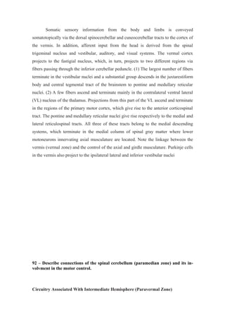 Somatic sensory information from the body and limbs is conveyed
somatotopically via the dorsal spinocerebellar and cuneocerebellar tracts to the cortex of
the vermis. In addition, afferent input from the head is derived from the spinal
trigeminal nucleus and vestibular, auditory, and visual systems. The vermal cortex
projects to the fastigial nucleus, which, in turn, projects to two different regions via
fibers passing through the inferior cerebellar peduncle. (1) The largest number of fibers
terminate in the vestibular nuclei and a substantial group descends in the juxtarestiform
body and central tegmental tract of the brainstem to pontine and medullary reticular
nuclei. (2) A few fibers ascend and terminate mainly in the contralateral ventral lateral
(VL) nucleus of the thalamus. Projections from this part of the VL ascend and terminate
in the regions of the primary motor cortex, which give rise to the anterior corticospinal
tract. The pontine and medullary reticular nuclei give rise respectively to the medial and
lateral reticulospinal tracts. All three of these tracts belong to the medial descending
systems, which terminate in the medial column of spinal gray matter where lower
motoneurons innervating axial musculature are located. Note the linkage between the
vermis (vermal zone) and the control of the axial and girdle musculature. Purkinje cells
in the vermis also project to the ipsilateral lateral and inferior vestibular nuclei




92 – Describe connections of the spinal cerebellum (paramedian zone) and its in-
volvment in the motor control.



Circuitry Associated With Intermediate Hemisphere (Paravermal Zone)
 