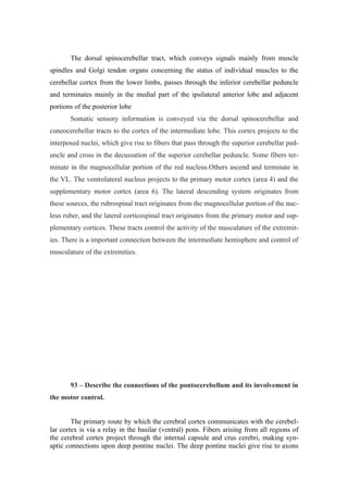 The dorsal spinocerebellar tract, which conveys signals mainly from muscle
spindles and Golgi tendon organs concerning the status of individual muscles to the
cerebellar cortex from the lower limbs, passes through the inferior cerebellar peduncle
and terminates mainly in the medial part of the ipsilateral anterior lobe and adjacent
portions of the posterior lobe
       Somatic sensory information is conveyed via the dorsal spinocerebellar and
cuneocerebellar tracts to the cortex of the intermediate lobe. This cortex projects to the
interposed nuclei, which give rise to fibers that pass through the superior cerebellar ped-
uncle and cross in the decussation of the superior cerebellar peduncle. Some fibers ter-
minate in the magnocellular portion of the red nucleus.Others ascend and terminate in
the VL. The ventrolateral nucleus projects to the primary motor cortex (area 4) and the
supplementary motor cortex (area 6). The lateral descending system originates from
these sources, the rubrospinal tract originates from the magnocellular portion of the nuc-
leus ruber, and the lateral corticospinal tract originates from the primary motor and sup-
plementary cortices. These tracts control the activity of the musculature of the extremit-
ies. There is a important connection between the intermediate hemisphere and control of
musculature of the extremities.




       93 – Describe the connections of the pontocerebellum and its involvement in
the motor control.


        The primary route by which the cerebral cortex communicates with the cerebel-
lar cortex is via a relay in the basilar (ventral) pons. Fibers arising from all regions of
the cerebral cortex project through the internal capsule and crus cerebri, making syn-
aptic connections upon deep pontine nuclei. The deep pontine nuclei give rise to axons
 