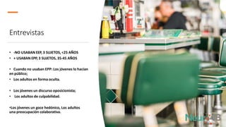 Entrevistas
• -NO USABAN EEP, 3 SUJETOS, <25 AÑOS
• + USABAN EPP, 3 SUJETOS, 35-45 AÑOS
• Cuando no usaban EPP: Los jóvenes lo hacían
en público;
• Los adultos en forma oculta.
• Los jóvenes un discurso oposicionista;
• Los adultos de culpabilidad.
•Los jóvenes un goce hedónico, Los adultos
una preocupación colaborativa.
 