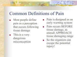 Common Definitions of Pain
■ Most people define
pain as a perception
that occurs following
tissue damage
■ This is a very
dangerous
misconception
■ Pain is designed as an
early warning system
■ Pain occurs BEFORE
tissue damage, as
stimuli APPROACH
tissue damaging range
■ So the organism can
escape the potential
injury!
 