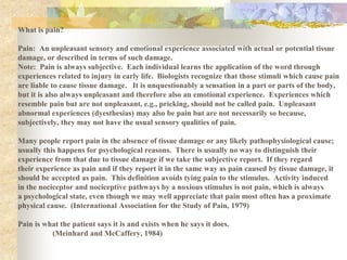 What is pain?
Pain: An unpleasant sensory and emotional experience associated with actual or potential tissue
damage, or described in terms of such damage.
Note: Pain is always subjective. Each individual learns the application of the word through
experiences related to injury in early life. Biologists recognize that those stimuli which cause pain
are liable to cause tissue damage. It is unquestionably a sensation in a part or parts of the body,
but it is also always unpleasant and therefore also an emotional experience. Experiences which
resemble pain but are not unpleasant, e.g., pricking, should not be called pain. Unpleasant
abnormal experiences (dyesthesias) may also be pain but are not necessarily so because,
subjectively, they may not have the usual sensory qualities of pain.
Many people report pain in the absence of tissue damage or any likely pathophysiological cause;
usually this happens for psychological reasons. There is usually no way to distinguish their
experience from that due to tissue damage if we take the subjective report. If they regard
their experience as pain and if they report it in the same way as pain caused by tissue damage, it
should be accepted as pain. This definition avoids tying pain to the stimulus. Activity induced
in the nociceptor and nociceptive pathways by a noxious stimulus is not pain, which is always
a psychological state, even though we may well appreciate that pain most often has a proximate
physical cause. (International Association for the Study of Pain, 1979)
Pain is what the patient says it is and exists when he says it does.
(Meinhard and McCaffery, 1984)
 
