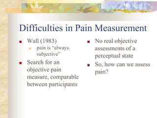 Difficulties in Pain Measurement
■ Wall (1983)
■ pain is “always
subjective”
■ Search for an
objective pain
measure, comparable
between participants
■ No real objective
assessments of a
perceptual state
■ So, how can we assess
pain?
 