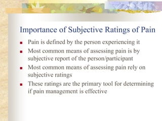 Importance of Subjective Ratings of Pain
■ Pain is defined by the person experiencing it
■ Most common means of assessing pain is by
subjective report of the person/participant
■ Most common means of assessing pain rely on
subjective ratings
■ These ratings are the primary tool for determining
if pain management is effective
 