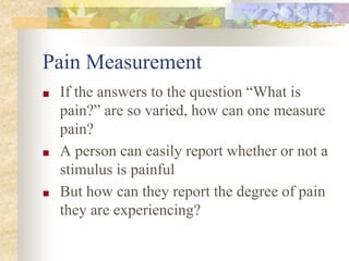 Pain Measurement
■ If the answers to the question “What is
pain?” are so varied, how can one measure
pain?
■ A person can easily report whether or not a
stimulus is painful
■ But how can they report the degree of pain
they are experiencing?
 