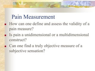 Pain Measurement
■ How can one define and assess the validity of a
pain measure?
■ Is pain a unidimensional or a multidimensional
construct?
■ Can one find a truly objective measure of a
subjective sensation?
 