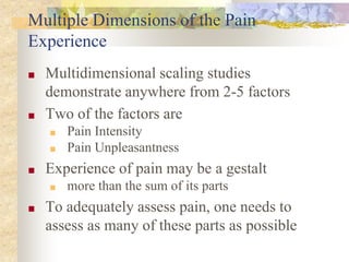 Multiple Dimensions of the Pain
Experience
■ Multidimensional scaling studies
demonstrate anywhere from 2-5 factors
■ Two of the factors are
■ Pain Intensity
■ Pain Unpleasantness
■ Experience of pain may be a gestalt
■ more than the sum of its parts
■ To adequately assess pain, one needs to
assess as many of these parts as possible
 