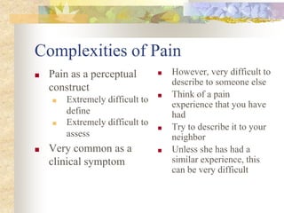Complexities of Pain
■ Pain as a perceptual
construct
■ Extremely difficult to
define
■ Extremely difficult to
assess
■ Very common as a
clinical symptom
■ However, very difficult to
describe to someone else
■ Think of a pain
experience that you have
had
■ Try to describe it to your
neighbor
■ Unless she has had a
similar experience, this
can be very difficult
 