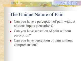 The Unique Nature of Pain
■ Can you have a perception of pain without
noxious inputs (sensation)?
■ Can you have sensation of pain without
perception?
■ Can you have perception of pain without
comprehension?
 