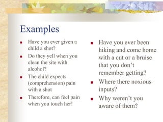 Examples
■ Have you ever given a
child a shot?
■ Do they yell when you
clean the site with
alcohol?
■ The child expects
(comprehension) pain
with a shot
■ Therefore, can feel pain
when you touch her!
■ Have you ever been
hiking and come home
with a cut or a bruise
that you don’t
remember getting?
■ Where there noxious
inputs?
■ Why weren’t you
aware of them?
 