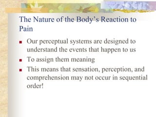 The Nature of the Body’s Reaction to
Pain
■ Our perceptual systems are designed to
understand the events that happen to us
■ To assign them meaning
■ This means that sensation, perception, and
comprehension may not occur in sequential
order!
 