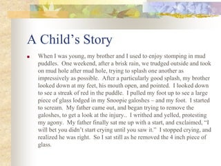 A Child’s Story
■ When I was young, my brother and I used to enjoy stomping in mud
puddles. One weekend, after a brisk rain, we trudged outside and took
on mud hole after mud hole, trying to splash one another as
impressively as possible. After a particularly good splash, my brother
looked down at my feet, his mouth open, and pointed. I looked down
to see a streak of red in the puddle. I pulled my foot up to see a large
piece of glass lodged in my Snoopie galoshes – and my foot. I started
to scream. My father came out, and began trying to remove the
galoshes, to get a look at the injury.. I writhed and yelled, protesting
my agony. My father finally sat me up with a start, and exclaimed, “I
will bet you didn’t start crying until you saw it.” I stopped crying, and
realized he was right. So I sat still as he removed the 4 inch piece of
glass.
 