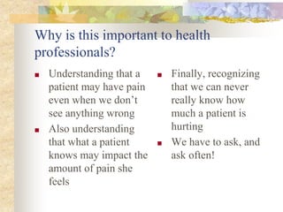Why is this important to health
professionals?
■ Understanding that a
patient may have pain
even when we don’t
see anything wrong
■ Also understanding
that what a patient
knows may impact the
amount of pain she
feels
■ Finally, recognizing
that we can never
really know how
much a patient is
hurting
■ We have to ask, and
ask often!
 