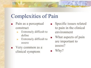 Complexities of Pain
■ Pain as a perceptual
construct
■ Extremely difficult to
define
■ Extremely difficult to
assess
■ Very common as a
clinical symptom
■ Specific issues related
to pain in the clinical
environment
■ What aspects of pain
are important to
assess?
■ Why?
 