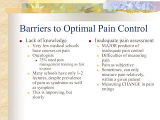 Barriers to Optimal Pain Control
■ Lack of knowledge
■ Very few medical schools
have courses on pain
■ Oncologists
■ 75% rated pain
management training as fair
to poor
■ Many schools have only 1-2
lectures, despite prevalence
of pain as syndrome as well
as symptom
■ This is improving, but
slowly
■ Inadequate pain assessment
■ MAJOR predictor of
inadequate pain control
■ Difficulties of measuring
pain
■ Pain as subjective
■ Sometimes, can only
measure pain relatively,
within a given patient
■ Measuring CHANGE in pain
ratings
 