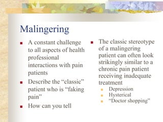 Malingering
■ A constant challenge
to all aspects of health
professional
interactions with pain
patients
■ Describe the “classic”
patient who is “faking
pain”
■ How can you tell
■ The classic stereotype
of a malingering
patient can often look
strikingly similar to a
chronic pain patient
receiving inadequate
treatment
■ Depression
■ Hysterical
■ “Doctor shopping”
 