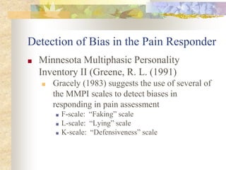 Detection of Bias in the Pain Responder
■ Minnesota Multiphasic Personality
Inventory II (Greene, R. L. (1991)
■ Gracely (1983) suggests the use of several of
the MMPI scales to detect biases in
responding in pain assessment
■ F-scale: “Faking” scale
■ L-scale: “Lying” scale
■ K-scale: “Defensiveness” scale
 