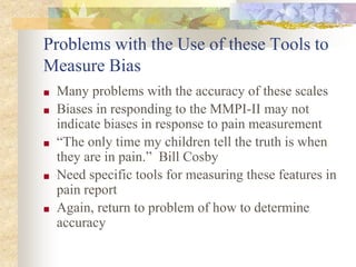 Problems with the Use of these Tools to
Measure Bias
■ Many problems with the accuracy of these scales
■ Biases in responding to the MMPI-II may not
indicate biases in response to pain measurement
■ “The only time my children tell the truth is when
they are in pain.” Bill Cosby
■ Need specific tools for measuring these features in
pain report
■ Again, return to problem of how to determine
accuracy
 