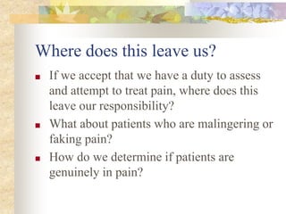 Where does this leave us?
■ If we accept that we have a duty to assess
and attempt to treat pain, where does this
leave our responsibility?
■ What about patients who are malingering or
faking pain?
■ How do we determine if patients are
genuinely in pain?
 