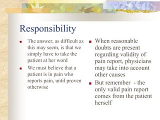 Responsibility
■ The answer, as difficult as
this may seem, is that we
simply have to take the
patient at her word
■ We must believe that a
patient is in pain who
reports pain, until proven
otherwise
■ When reasonable
doubts are present
regarding validity of
pain report, physicians
may take into account
other causes
■ But remember - the
only valid pain report
comes from the patient
herself
 