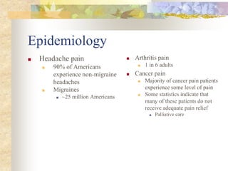 Epidemiology
■ Headache pain
■ 90% of Americans
experience non-migraine
headaches
■ Migraines
■ ~25 million Americans
■ Arthritis pain
■ 1 in 6 adults
■ Cancer pain
■ Majority of cancer pain patients
experience some level of pain
■ Some statistics indicate that
many of these patients do not
receive adequate pain relief
■ Palliative care
 
