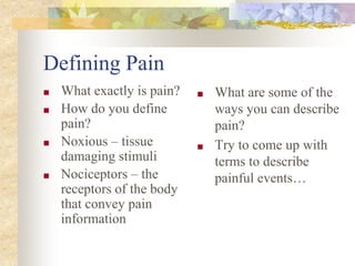 Defining Pain
■ What exactly is pain?
■ How do you define
pain?
■ Noxious – tissue
damaging stimuli
■ Nociceptors – the
receptors of the body
that convey pain
information
■ What are some of the
ways you can describe
pain?
■ Try to come up with
terms to describe
painful events…
 