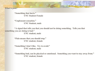 What is pain?
“Something that hurts.”
UNC Student Female
“Unpleasant sensation.”
UNC Student, male
“A signal that tells you that you should not be doing something. Tells you that
something you are doing is bad.”
UNC student, male
“Pain means that you should stop.”
UNC student, female
“Something I don’t like. Try to avoid.”
UNC student, male
“Something bad, can be physical or emotional. Something you want to stay away from.”
UNC student, female
 
