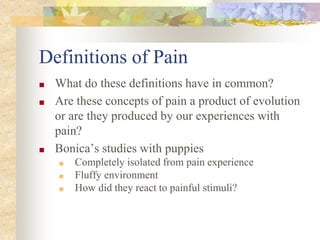 Definitions of Pain
■ What do these definitions have in common?
■ Are these concepts of pain a product of evolution
or are they produced by our experiences with
pain?
■ Bonica’s studies with puppies
■ Completely isolated from pain experience
■ Fluffy environment
■ How did they react to painful stimuli?
 