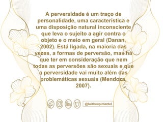 A perversidade é um traço de
personalidade, uma característica e
uma disposição natural inconsciente
que leva o sujeito a agir contra o
objeto e o meio em geral (Danan,
2002). Está ligada, na maioria das
vezes, a formas de perversão, mas há
que ter em consideração que nem
todas as perversões são sexuais e que
a perversidade vai muito além das
problemáticas sexuais (Mendoza,
2007).
@luizhenpimentel
 