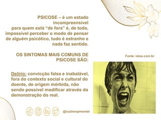 PSICOSE – é um estado
incompreensível
para quem está “de fora” é, de todo,
impossível perceber o modo de pensar
de alguém psicótico, tudo é estranho e
nada faz sentido.
OS SINTOMAS MAIS COMUNS DE
PSICOSE SÃO:
Fonte: istoe.com.br
Delírio: convicção falsa e inabalável,
fora do contexto social e cultural do
doente, de origem mórbida, não
sendo possível modificar através da
demonstração do real.
@luizhenpimentel
 