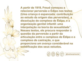 @luizhenpimentel
A partir de 1919, Freud começou a
relacionar perversão e Édipo nos textos
(Uma criança é espancada: contribuição
ao estudo da origem das perversões), a
dissolução do complexo de Édipo, e a
organização genital infantil: uma
interpolação na teoria da sexualidade”.
Nesses textos, ele procura responder à
questão da perversão a partir da
articulação entre o complexo de Édipo e o
complexo de castração, o que
proporciona um avanço considerável na
solidificação dos seus estudos.
 