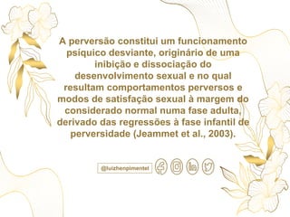 A perversão constitui um funcionamento
psíquico desviante, originário de uma
inibição e dissociação do
desenvolvimento sexual e no qual
resultam comportamentos perversos e
modos de satisfação sexual à margem do
considerado normal numa fase adulta,
derivado das regressões à fase infantil de
perversidade (Jeammet et al., 2003).
@luizhenpimentel
 
