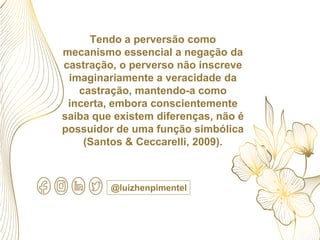 Tendo a perversão como
mecanismo essencial a negação da
castração, o perverso não inscreve
imaginariamente a veracidade da
castração, mantendo-a como
incerta, embora conscientemente
saiba que existem diferenças, não é
possuidor de uma função simbólica
(Santos & Ceccarelli, 2009).
@luizhenpimentel
 