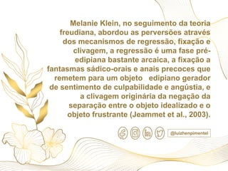 Melanie Klein, no seguimento da teoria
freudiana, abordou as perversões através
dos mecanismos de regressão, fixação e
clivagem, a regressão é uma fase pré-
edipiana bastante arcaica, a fixação a
fantasmas sádico-orais e anais precoces que
remetem para um objeto edipiano gerador
de sentimento de culpabilidade e angústia, e
a clivagem originária da negação da
separação entre o objeto idealizado e o
objeto frustrante (Jeammet et al., 2003).
@luizhenpimentel
 